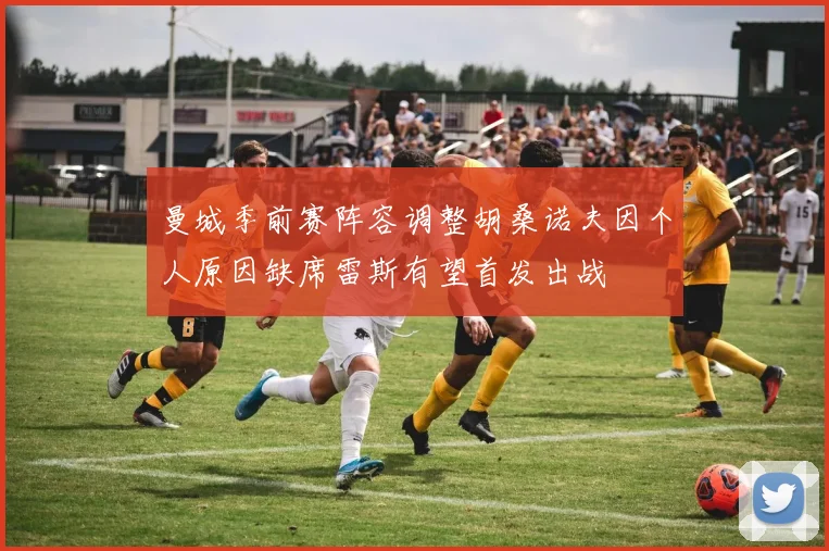曼城季前赛阵容调整胡桑诺夫因个人原因缺席雷斯有望首发出战